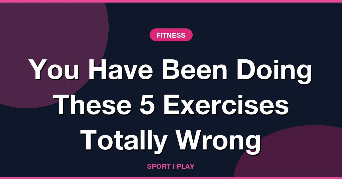 You Have Been Doing These 5 Exercises Totally Wrong