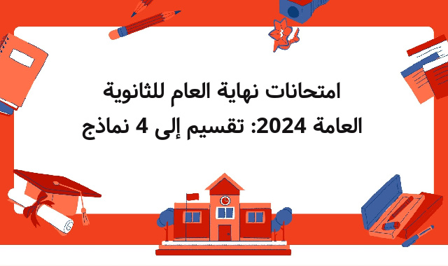 امتحانات نهاية العام للثانوية العامة 2024: تقسيم إلى 4 نماذج