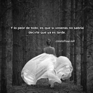 Y lo peor de todo, es que si vinieras no sabría decirte que ya es tarde.