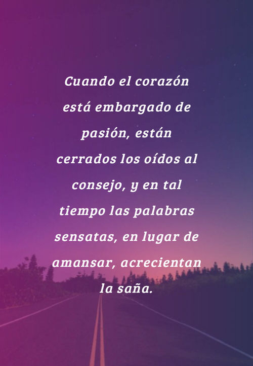 Cuando el corazón está embargado de pasión, están cerrados los oídos al consejo, y en tal tiempo las palabras sensatas, en lugar de amansar, acrecientan la saña.