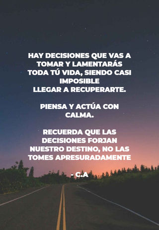 hay decisiones que vas a tomar y lamentarás toda tú vida, siendo casi imposible  llegar a recuperarte.  piensa y actúa con calma. recuerda que las decisiones forjan nuestro destino, no las tomes apresuradamente - C.A