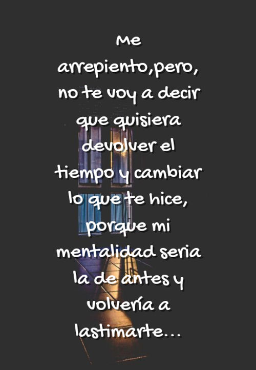 Crea Tu Frase – Frase #178878: Me arrepiento,pero, no te voy a decir que  quisiera devolver el tiempo y cambiar lo que te hice, porque mi mentalidad  seria la de antes y