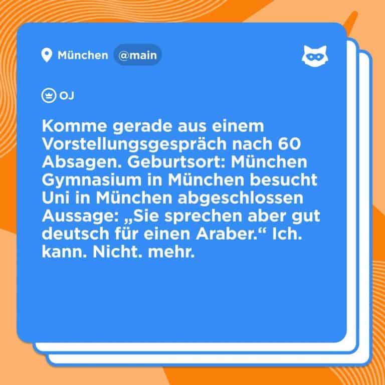 "Komme gerade aus einem Vorstellungsgespräch nach 60 Absagen. Geburtsort: München Gymnasium in München besucht Uni in München abgeschlossen Aussage: "Sie sprechen aber gut deutsch für einen Araber." Ich. kann. Nicht. mehr. Beitrag von Jodel