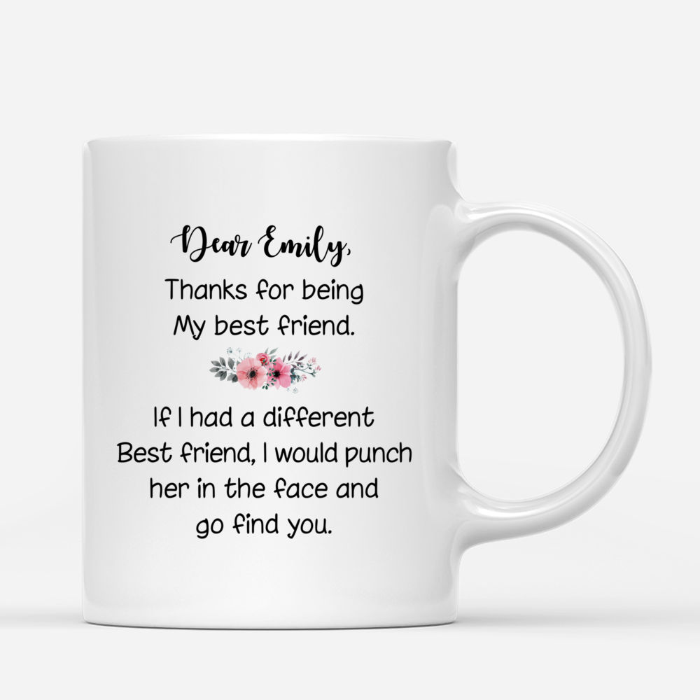 Best friends - Dear "her name", thank for being my best friend. If i had different best friend, I would punch her in the face and go find you. - Personalized Mug_2
