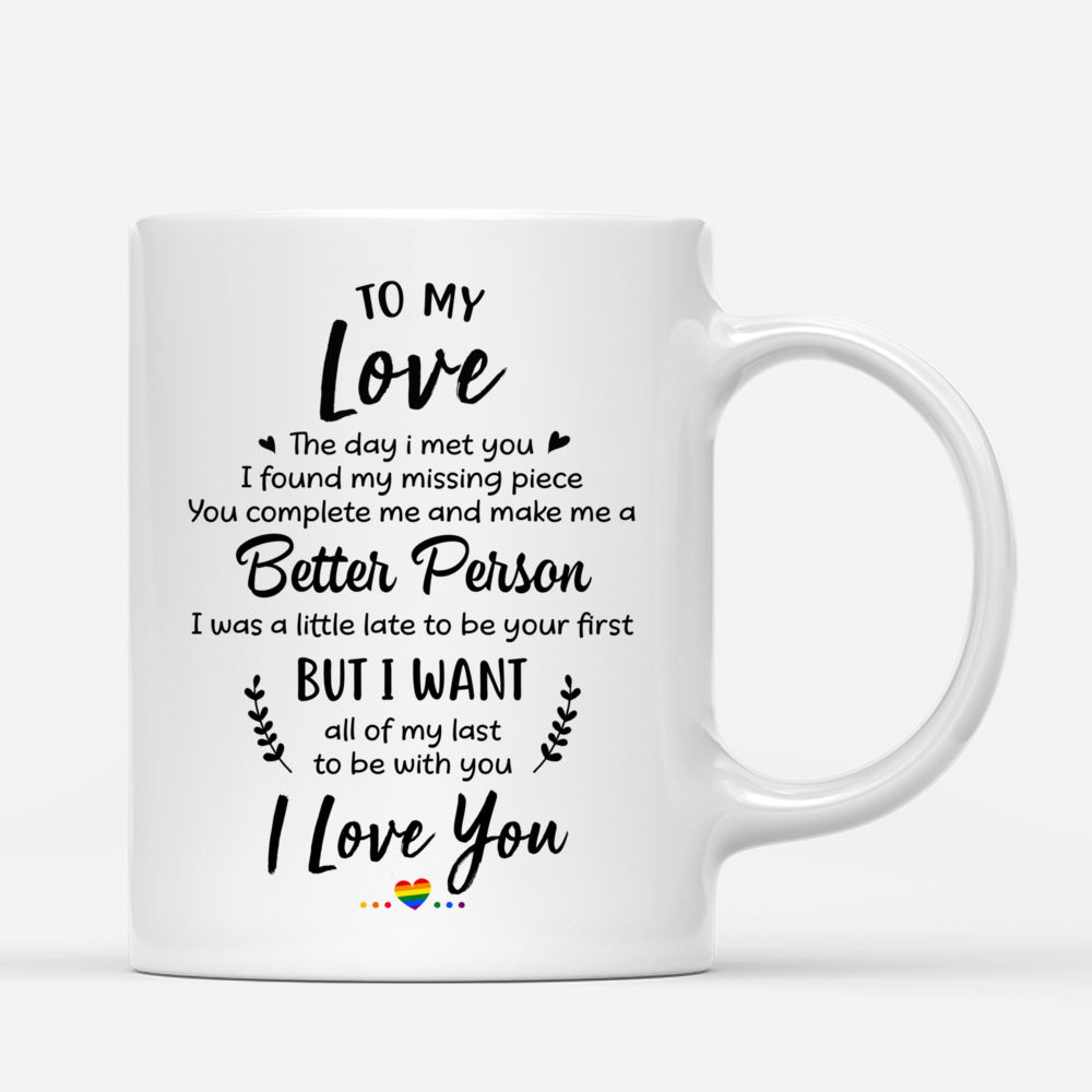 LGBT Couple - To My Love The Day I Met You I Found My Missing Piece. You complete me and make me a Better Person I was a little late to be your first But I want all of my last to be with you I love you (v2) - Personalized Mug_2