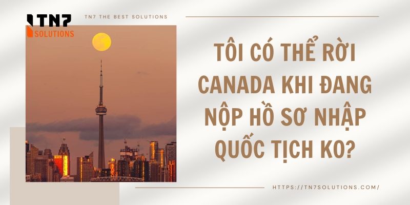 Tôi có thể rời Canada khi đang nộp hồ sơ nhập quốc tịch ko?