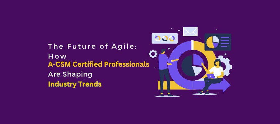 The Future of Agile: How A-CSM Certified Professionals Are Shaping Industry Trends