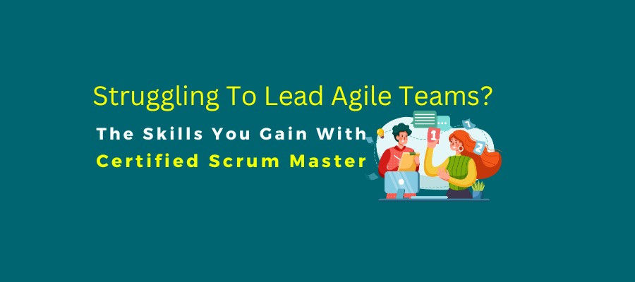 Struggling To Lead Agile Teams? The Skills You Gain With CSM Certification