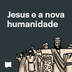 Jesus e a nova humanidade