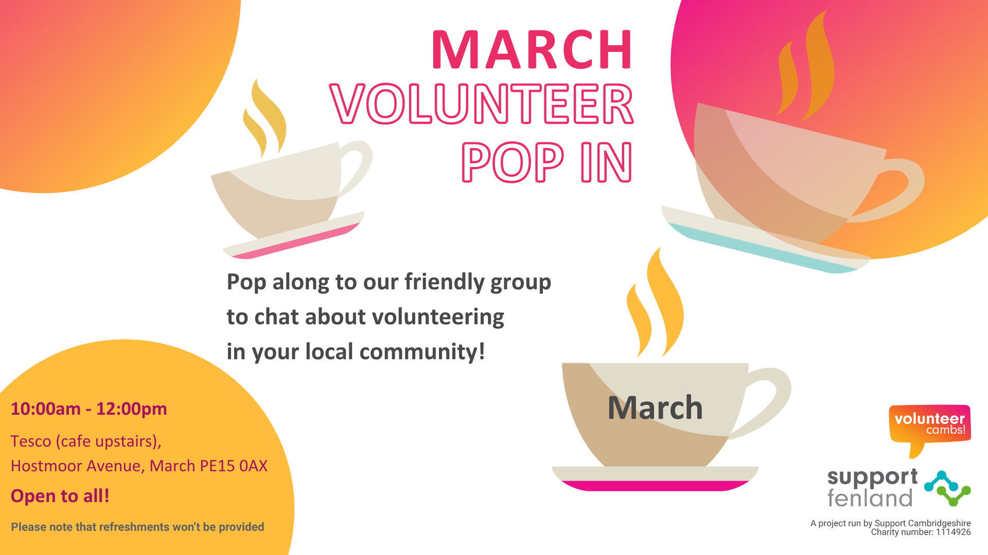 A white image with orange and yellow bubbles. There are coffee mugs scattered across the image. One teacup has March on the side. Text reads: March Volunteer Pop In. Pop along to our friendly group to chat about volunteering in your local community! Tesco (cafe upstairs),  Hostmoor Avenue, March PE15 0AX. 10:00am - 12:00pm. Open to all! Please note that refreshments won’t be provided. A project run by Support Cambridgeshire Charity number: 1114926. Volunteer Cambs and Support Fenland logos.