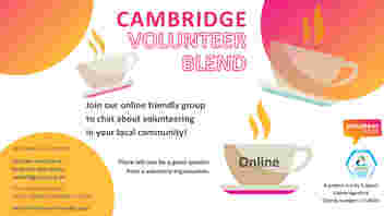 A white image with orange and yellow bubbles. There are coffee mugs scattered across the image. Text reads: Cambridge Volunteer Blend. Join us to chat about volunteering in your local community! There will also be a guest speaker from a voluntary organisation. One teacup has ‘open to all’ on the side. A project run by CCVS Charity number: 1074947. Volunteer Cambs and Cambridge City Community Grants logos. We meet every month online Visit our website to book the next event: cambridgecvs.org.uk/whats-on/ live-training-events-and-networking. For more information Email: ellie@cambridgecvs.org.uk We look forward to seeing you!
