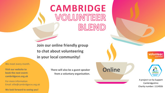 A white image with orange and yellow bubbles. There are coffee mugs scattered across the image. Text reads: Cambridge Volunteer Blend. Join us to chat about volunteering in your local community! There will also be a guest speaker from a voluntary organisation. One teacup has ‘open to all’ on the side. A project run by CCVS Charity number: 1074947. Volunteer Cambs and Cambridge City Community Grants logos. We meet every month online Visit our website to book the next event: cambridgecvs.org.uk/whats-on/ live-training-events-and-networking. For more information Email: ellie@cambridgecvs.org.uk We look forward to seeing you!