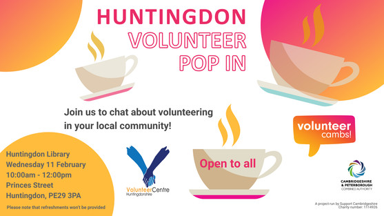 A white image with orange and yellow bubbles. There are coffee mugs scattered across the image. Text reads: Huntingdon Volunteer Pop In. Join us to chat about volunteering in your local community! One teacup has ‘open to all’ on the side. Please note that refreshments won’t be provided. A project run by Support Cambridgeshire Charity number: 1114926. Volunteer Cambs, Huntingdonshire Volunteer Centre, and CPCA logos Huntingdon Library Wednesday 11 February 10:00am - 12:00pm Princes Street Huntingdon, PE29 3PA For more information Call: 07709741962 Email: rima@cambridgecvs.org.uk Please note that refreshments won’t be provided
