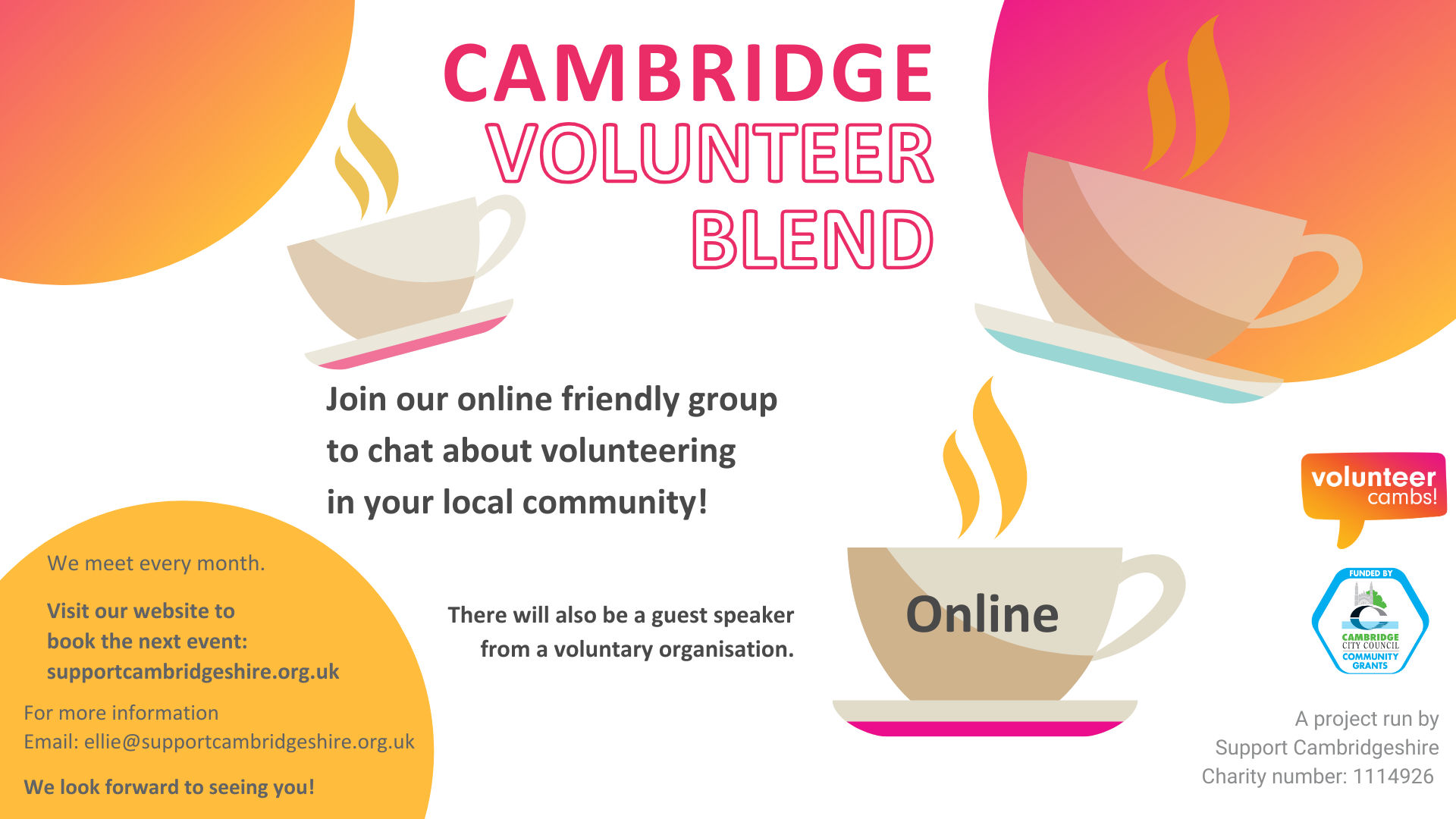 A white image with orange and yellow bubbles. There are coffee mugs scattered across the image. Text reads: Cambridge Volunteer Blend. Join us to chat about volunteering in your local community! There will also be a guest speaker from a voluntary organisation. One teacup has ‘open to all’ on the side.  A project run by Support Cambridgeshire Charity number: 1114926. Volunteer Cambs and Cambridge City Community Grants logos. We meet every month online Visit our website to book the next event:  https://supportcambridgeshire.org.uk/training-and-eventsWe look forward to seeing you!