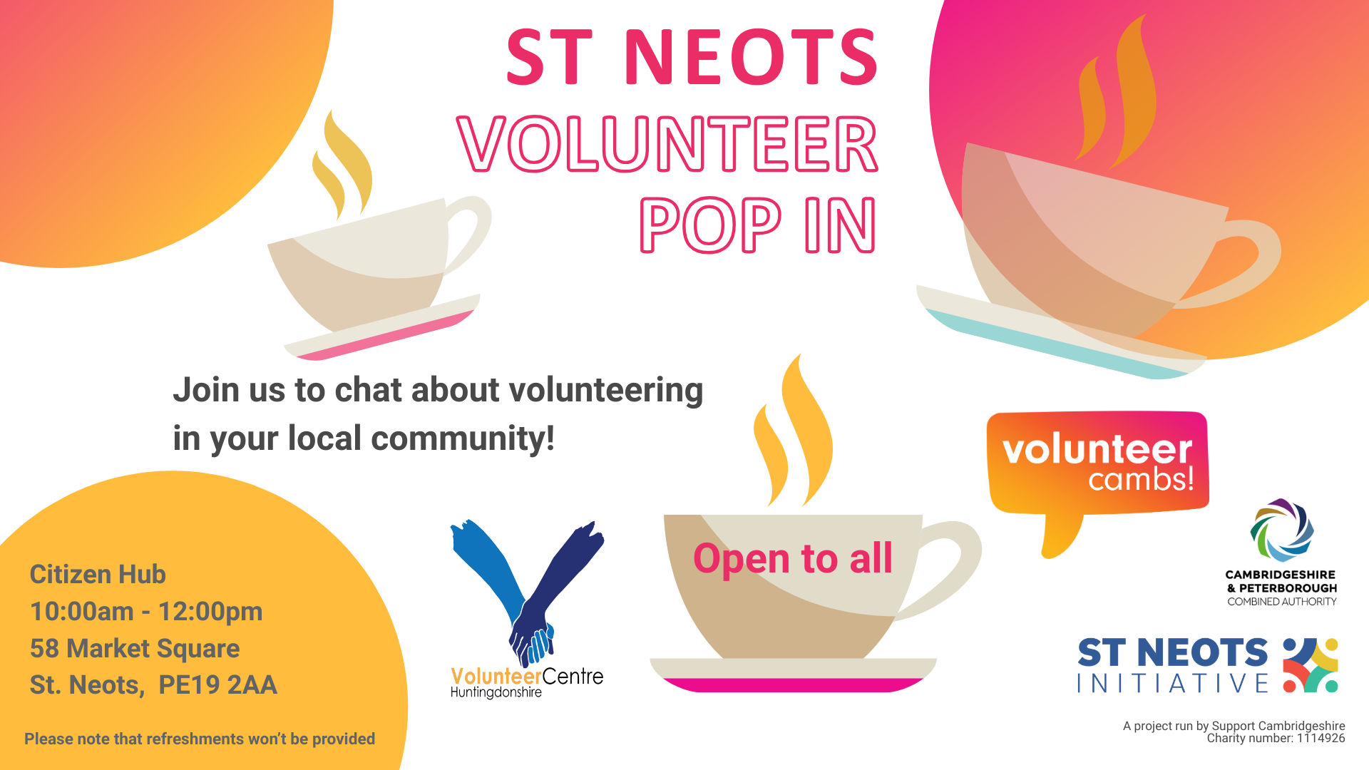 A white image with orange and yellow bubbles. There are coffee mugs scattered across the image. Text reads: St Neots Volunteer Pop In. Join us to chat about volunteering in your local community! One teacup has ‘open to all’ on the side. Please note that refreshments won’t be provided. A project run by Support Cambridgeshire Charity number: 1114926. Volunteer Cambs, Huntingdonshire Volunteer Centre, St Neots Initiative and CPCA logos  Citizen Hub Wednesday 25 February 10:00am - 12:00pm 58 Market Square St. Neots,  PE19 2AA   For more information Call: 07709741962 Email: rima@cambridgecvs.org.uk Please note that refreshments won’t be provided
