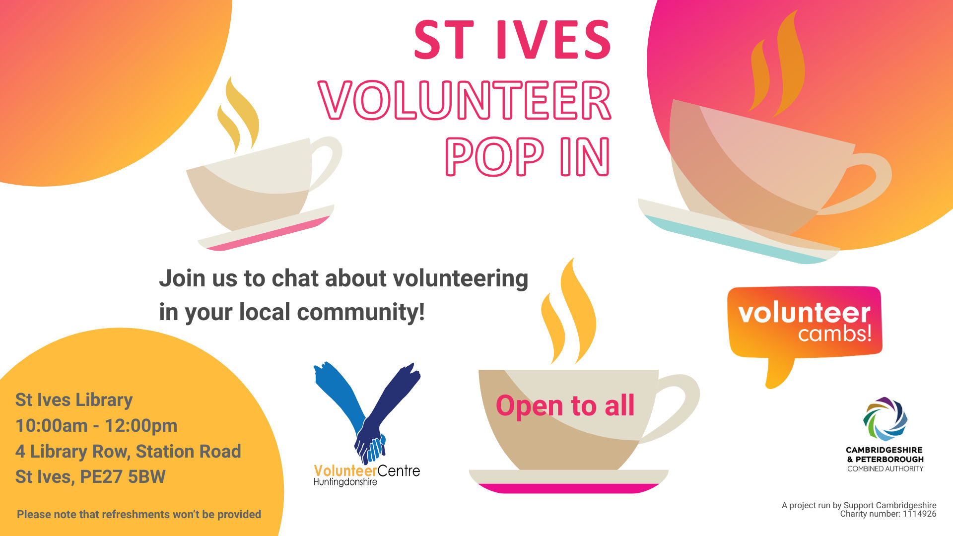 A white image with orange and yellow bubbles. There are coffee mugs scattered across the image. Text reads: St Ives Volunteer Pop In. Join us to chat about volunteering in your local community! One teacup has ‘open to all’ on the side. Please note that refreshments won’t be provided. A project run by Support Cambridgeshire Charity number: 1114926. Volunteer Cambs, Huntingdonshire Volunteer Centre, and CPCA logos  St Ives Library Tuesday 10 February 10:00am - 12:00pm 4 Library Row Station Road St Ives, PE27 5BW    For more information Call: 07709741962 Email: rima@cambridgecvs.org.uk Please note that refreshments won’t be provided