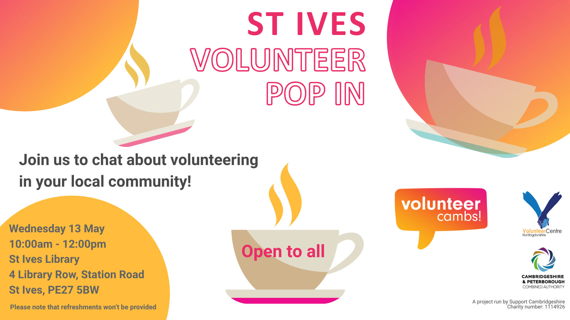 A white image with orange and yellow bubbles. There are coffee mugs scattered across the image. Text reads: St Ives Volunteer Pop In. Join us to chat about volunteering in your local community! One teacup has ‘open to all’ on the side. Please note that refreshments won’t be provided. A project run by Support Cambridgeshire Charity number: 1114926. Volunteer Cambs, Huntingdonshire Volunteer Centre, and CPCA logos  