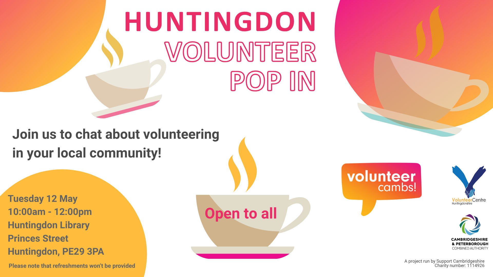 A white image with orange and yellow bubbles. There are coffee mugs scattered across the image. Text reads: Huntingdon Volunteer Pop In. Join us to chat about volunteering in your local community! One teacup has ‘open to all’ on the side. Please note that refreshments won’t be provided. A project run by Support Cambridgeshire Charity number: 1114926. Volunteer Cambs, Huntingdonshire Volunteer Centre, and CPCA logos  