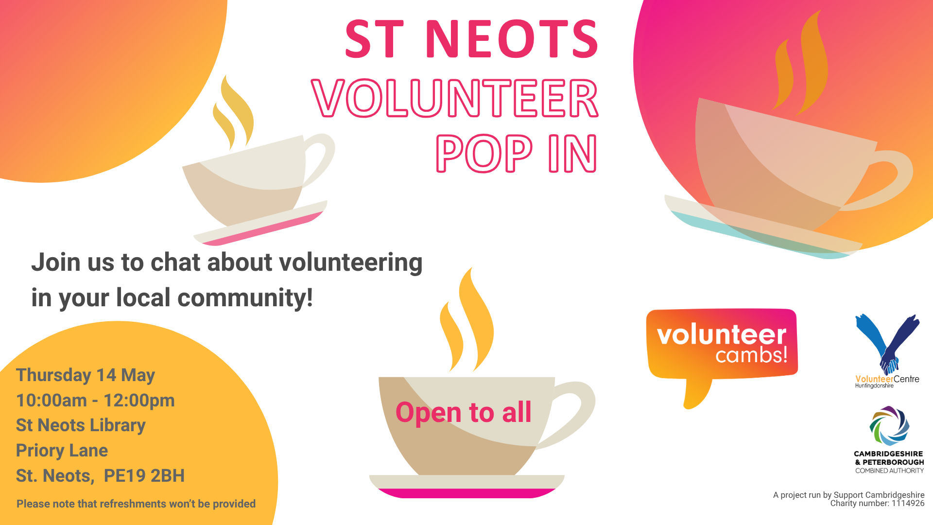 A white image with orange and yellow bubbles. There are coffee mugs scattered across the image. Text reads: St Neots Volunteer Pop In. Join us to chat about volunteering in your local community! One teacup has ‘open to all’ on the side. Please note that refreshments won’t be provided. A project run by Support Cambridgeshire Charity number: 1114926. Volunteer Cambs, Huntingdonshire Volunteer Centre and CPCA logos  