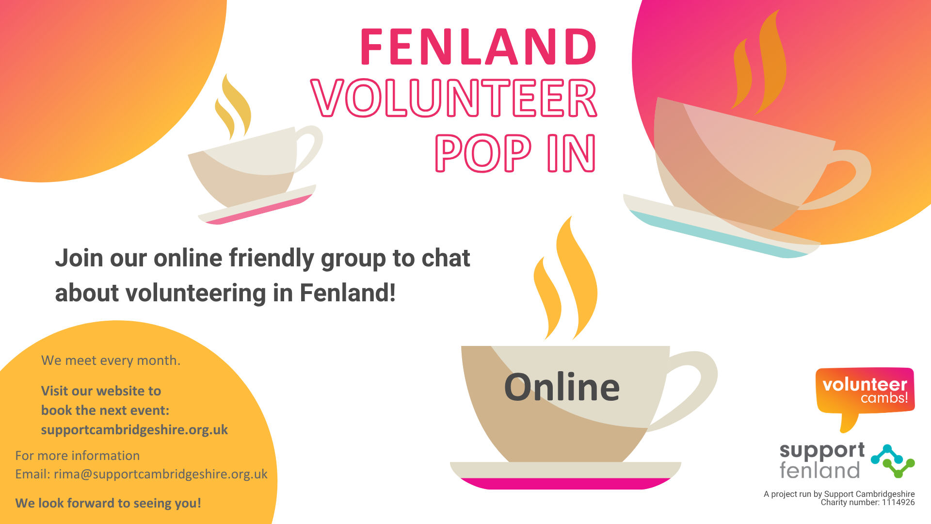 A white image with orange and yellow bubbles. There are coffee mugs scattered across the image. Text reads: Fenland Volunteer Pop In. Join us to chat about volunteering in your local community!  One teacup has ‘online’ on the side.  A project run by Support Cambridgeshire.  Charity number: 1114926. Volunteer Cambs and Support Fenland logos. We meet every month online Visit our website to book the next event:  supportcambridgeshire.org.uk/training-and-events. For more information Email: rima@supportcambridgeshire.org.uk We look forward to seeing you!