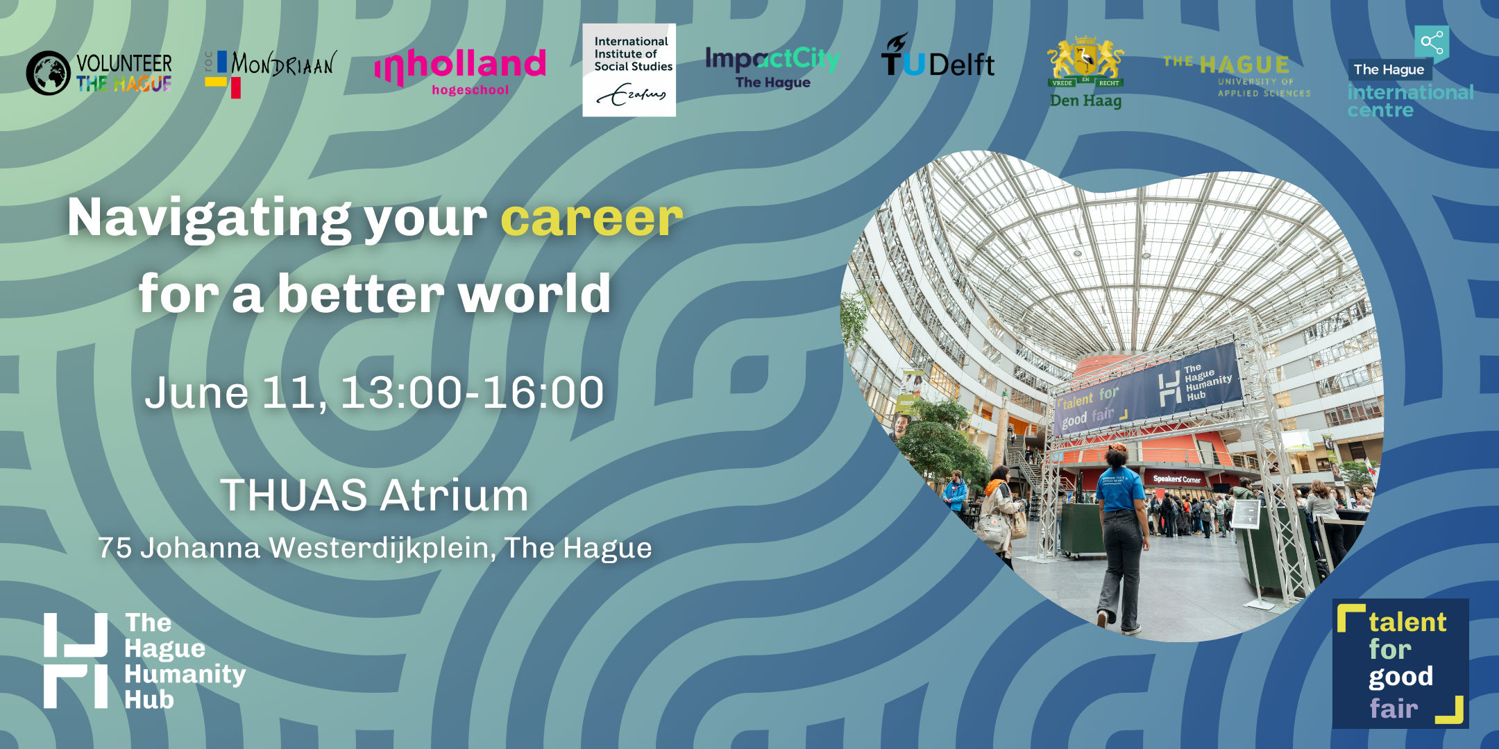 The Talent for Good Fair is the biggest talent fair for impact and purpose driven careers in the Netherlands. The Fair aims to connect students and young professionals with future career paths in The Hague and the Netherlands. We welcome international peace and justice organisations, local initiatives, development and humanitarian organisations, non-for-profit organisations, and impact start-ups and more to sign up to connect with future talent.    Organised by The Hague Humanity Hub in collaboration with The Hague University of Applies Sciences, TU Delft, Institute for Social Studies, InHolland The Hague, The Hague International Centre, Impact City, Volunteer The Hague and the Municipality of The Hague, this event seeks to inspire, educate, and create pathways for individuals to embark on purposeful and impactful careers that contribute to positive change.    What participants can expect  • Explore exciting career, internship and volunteering opportunities: connect with a diverse range of organisations and discover career options in the peace and justice sector  • Network with industry leaders: engage with professionals who are making a difference and gain insights into their inspiring journeys  • Attend insightful sessions: participate in inspiring workshops, fireside chats and speed-dating mentoring sessions throughout the day  • Connect with like-minded individuals: join a community of individuals who share your passion for a purpose-driven career  • Access educational institutions: learn about higher education programmes that can help you develop the skills and knowledge needed for a meaningful career  • Contribute to a better world: discover how you can make a tangible impact and become part of a global movement for positive change    Who should attend?  • Students aspiring to start their journey towards a purpose-driven career  • Young professionals exploring opportunities in peace, justice, security, humanitarian and development sectors and more  • Professionals interested in transitioning to a career in the humanitarian, non-profit and impact sectors.    Programme  • 30+ organisations from international peace and justice organisation, local initiatives, development and humanitarian organisations, security sector initiatives and more.  • Engaging side sessions:  o Workshops: ranging from how to build your career in the Netherlands, how to prepare for interviews, navigating your career in different sectors for good  o Fireside chats with experienced professionals reflecting on their career stories and sharing advice  o 1-1 speed dating mentoring sessions  o LinkedIn/ headshot photo booth    Join our workshop at https://www.eventbrite.co.uk/e/talent-for-good-fair-2024-tickets-884787742957 