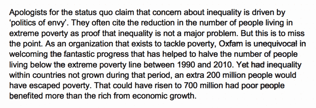 Growing economic inequality is bad for us all – it undermines growth and social cohesion. Yet the consequences for the world’s poorest people are particularly severe. Apologists for the status quo claim that concern about inequality is driven by ‘politics of envy’. They often cite the reduction in the number of people living in extreme poverty as proof that inequality is not a major problem. But this is to miss the point. As an organization that exists to tackle poverty, Oxfam is unequivocal in welcoming the fantastic progress that has helped to halve the number of people living below the extreme poverty line between 1990 and 2010. Yet had inequality within countries not grown during that period, an extra 200 million people would have escaped poverty. That could have risen to 700 million had poor people benefited more than the rich from economic growth.