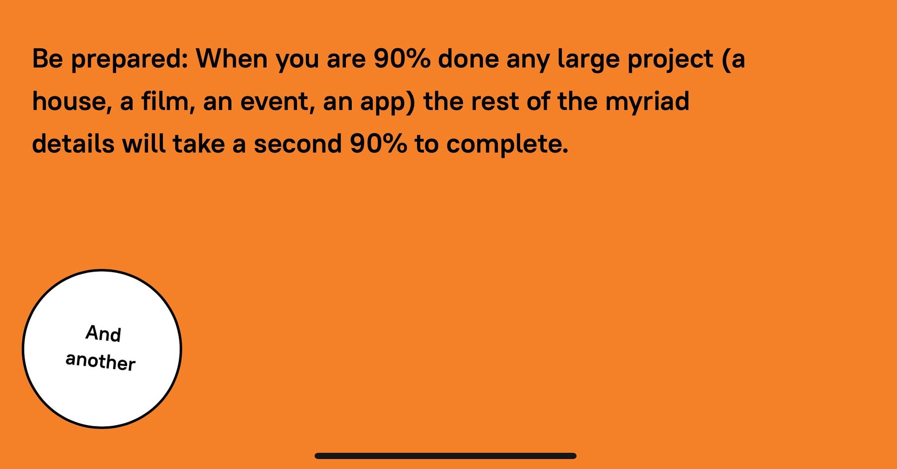 Be prepared: When you are 90% done any large project (a house, a film, an event, an app) the rest of the myriad details will take a second 90% to complete.