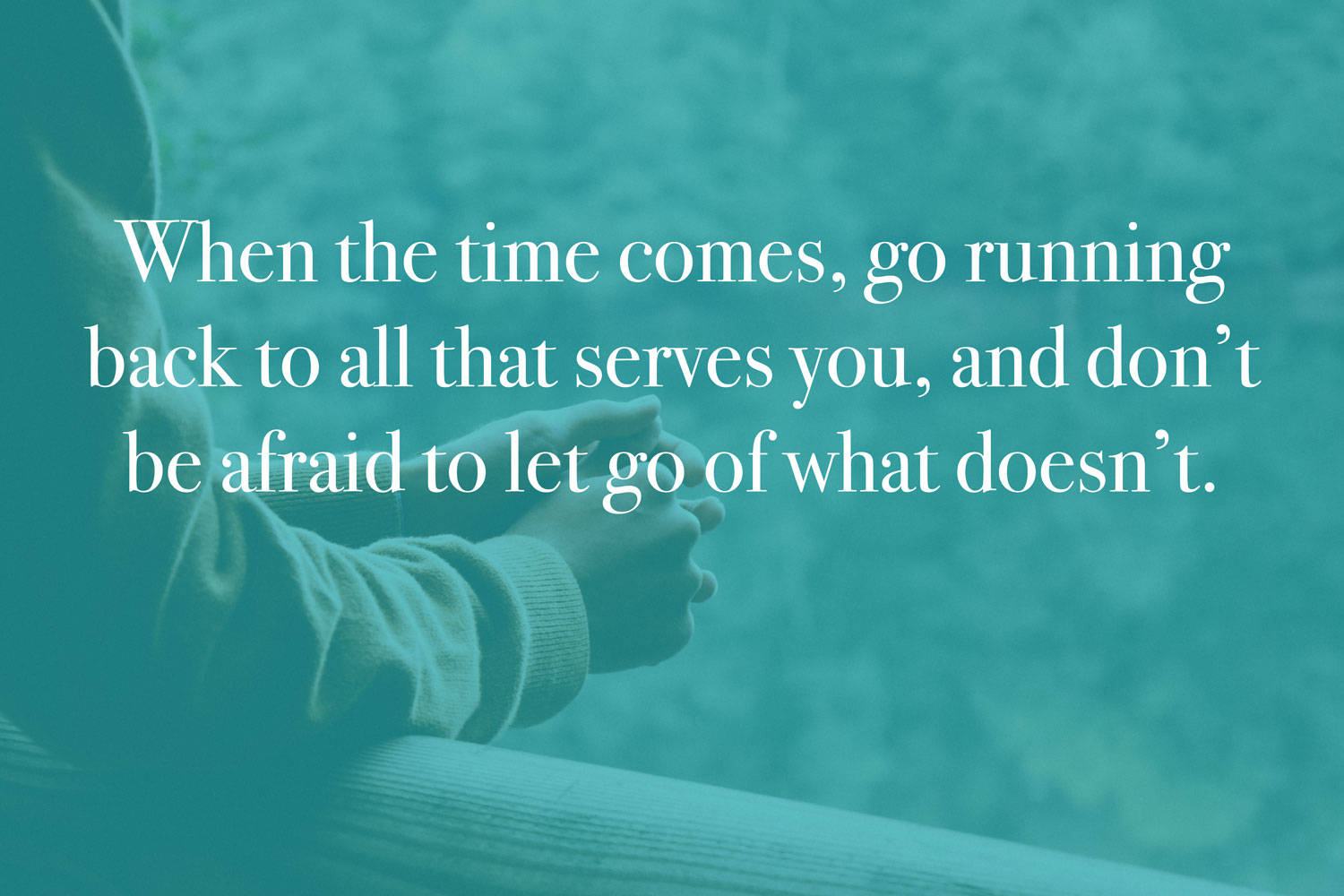 When the time comes, go running back to all that serves you, and don't be afraid to let go of what doesn't.