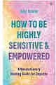 How to Be Highly Sensitive and Empowered A Revolutionary Healing Guide for Empaths