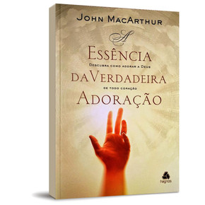 A Essência Da Verdadeira Adoração - John MacArthur