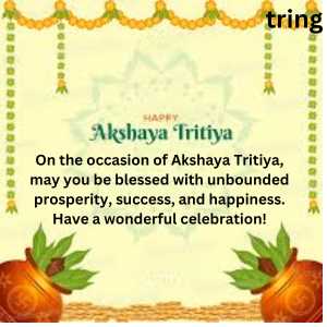 On the occasion of Akshaya Tritiya, may you be blessed with unbounded prosperity, success, and happiness. Have a wonderful celebration!