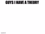 Guys I have a theory