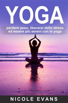 Yoga: Perdere Peso, Liberarsi Dallo Stress Ed Essere Pi Sereni Con Lo Yoga