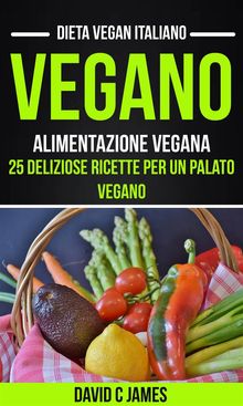 Vegano: Alimentazione Vegana: 25 Deliziose Ricette Per Un Palato Vegano (Dieta Vegan Italiano)