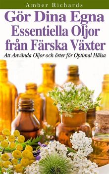 Gr Dina Egna Essentiella Oljor Frn Frska Vxter - Att Anvnda Oljor Och rter Fr Optimal Hlsa