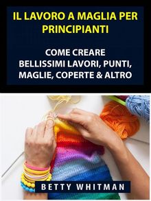 Il Lavoro A Maglia Per Principianti: Come Creare Bellissimi Lavori, Punti, Maglie, Coperte  &  Altro