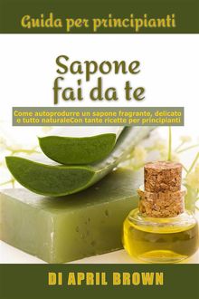 Guida Per Principianti Sapone Fai Da Te Come Autoprodurre Un Sapone Fragrante, Delicato E Tutto Naturale  Con Tante Ricette Per Principianti