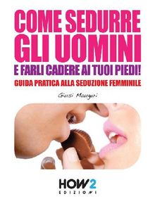 COME SEDURRE GLI UOMINI E FARLI CADERE AI TUOI PIEDI! Guida Pratica alla Seduzione Femminile (Seconda Edizione)