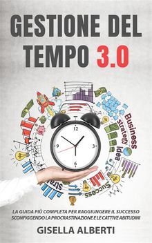 GESTIONE DEL TEMPO 3.0; La guida pi completa per raggiungere il successo sconfiggendo la procrastinazione e le cattive abitudini