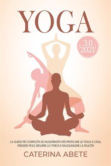 YOGA 3.0 2021; La Guida Pi Completa e Aggiornata Per Praticare lo Yoga a Casa, Perdere Peso, Ridurre lo Stress e Raggiungere la Felicit