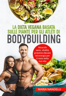 La dieta vegana basata sulle piante per gli atleti di bodybuilding. Muscolo sano, vitalit, proteine elevate ed energia per il resto della tua vita