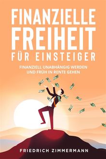 Finanzielle Freiheit fr Einsteiger. Finanziell unabhngig werden und frh in Rente gehen