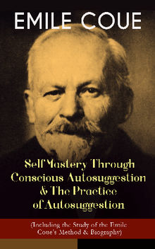 EMILE COUE: Self Mastery Through Conscious Autosuggestion & The Practice of Autosuggestion (Including the Study of the Emile Coue's Method & Biography)