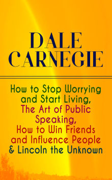 DALE CARNEGIE: How to Stop Worrying and Start Living, The Art of Public Speaking, How to Win Friends and Influence People & Lincoln the Unknown