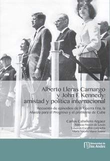 Alberto Lleras Camargo y John F. Kennedy: amistad y poltica internacional. Recuento de episodios de la Guerra Fra, la Alianza para el Progreso y el problema de Cuba