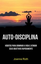 AUTO-DISCIPLINA: HBITOS PARA DOMINAR A VIDA E ATINGIR SEUS OBJETIVOS RAPIDAMENTE