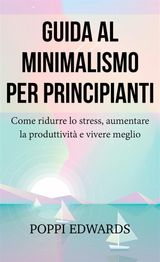 GUIDA AL MINIMALISMO PER PRINCIPIANTI: COME RIDURRE LO STRESS, AUMENTARE LA PRODUTTIVIT E VIVERE MEGLIO