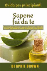 GUIDA PER PRINCIPIANTI SAPONE FAI DA TE COME AUTOPRODURRE UN SAPONE FRAGRANTE, DELICATO E TUTTO NATURALE  CON TANTE RICETTE PER PRINCIPIANTI