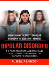 BIPOLAR DISORDER: THE TRUTH ABOUT BIPOLAR DISORDER AND HOW TO UNDERSTAND AND FIND THE BEST WAYS TO GAIN CONTROL (UNDERSTANDING THE EFFECTS OF BIPOLAR DISORDER IN THE BODY AND ITS REMEDIES)