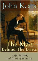 JOHN KEATS - THE MAN BEHIND THE LYRICS: LIFE, LETTERS, AND LITERARY REMAINS